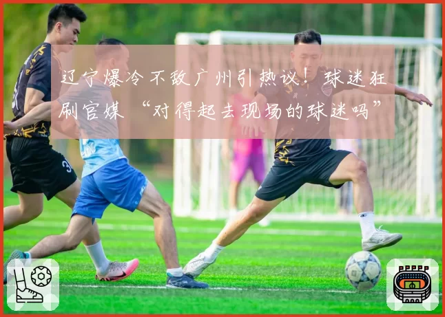 辽宁爆冷不敌广州引热议!球迷狂刷官媒 “对得起去现场的球迷吗”