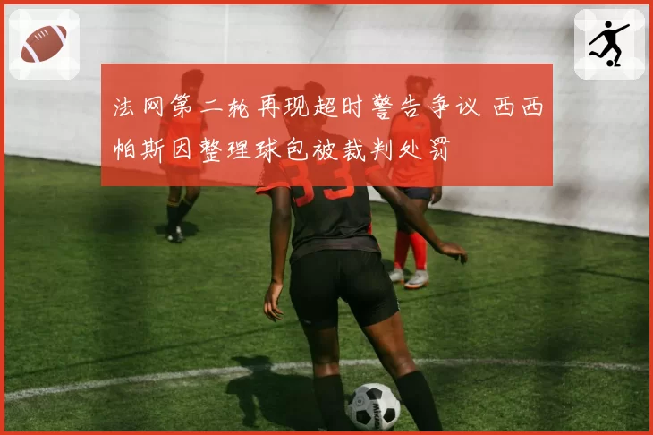 法网第二轮再现超时警告争议 西西帕斯因整理球包被裁判处罚