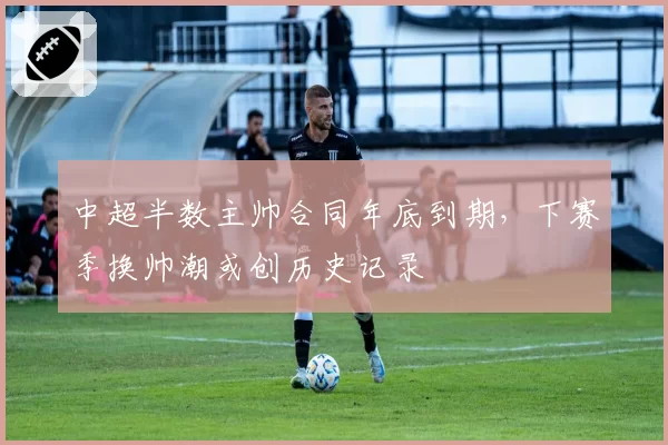 中超半数主帅合同年底到期，下赛季换帅潮或创历史记录