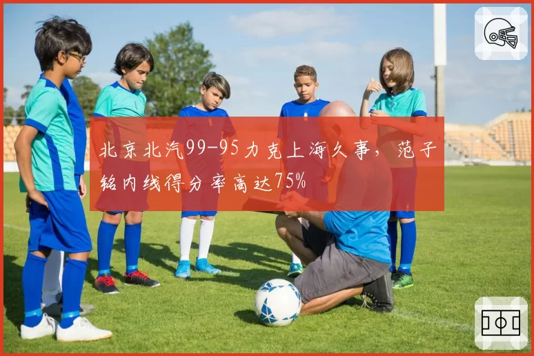 北京北汽99-95力克上海久事，范子铭内线得分率高达75%