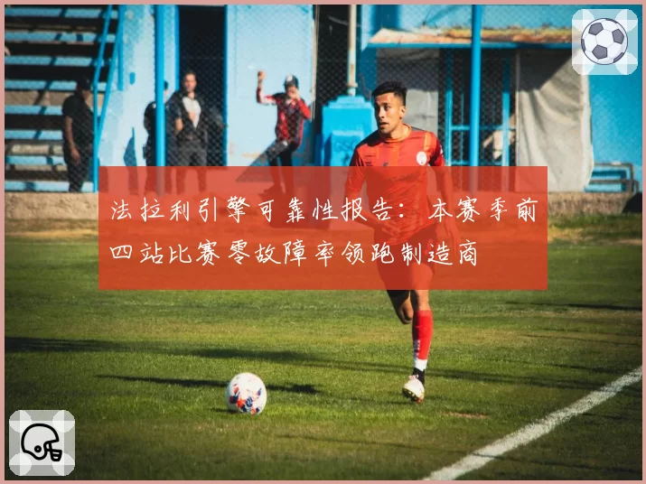 法拉利引擎可靠性报告:本赛季前四站比赛零故障率领跑制造商