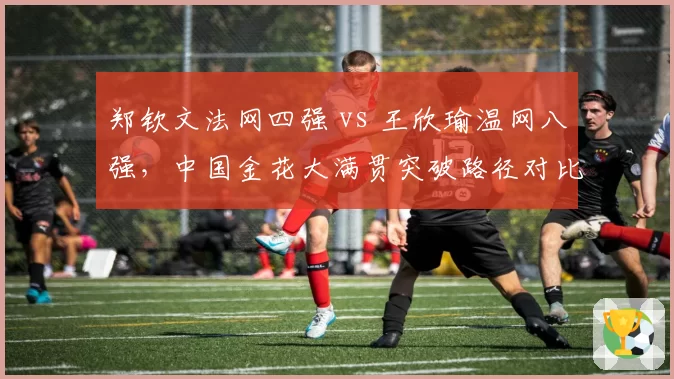 郑钦文法网四强 vs 王欣瑜温网八强，中国金花大满贯突破路径对比