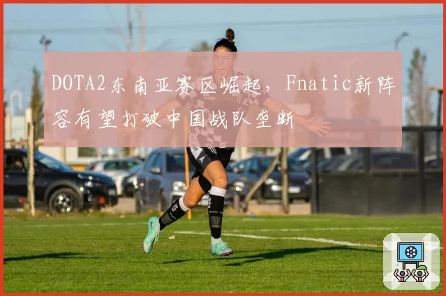 DOTA2东南亚赛区崛起，Fnatic新阵容有望打破中国战队垄断