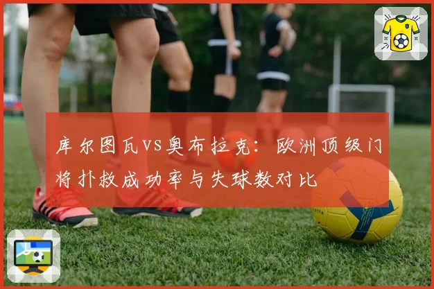 库尔图瓦vs奥布拉克:欧洲顶级门将扑救成功率与失球数对比