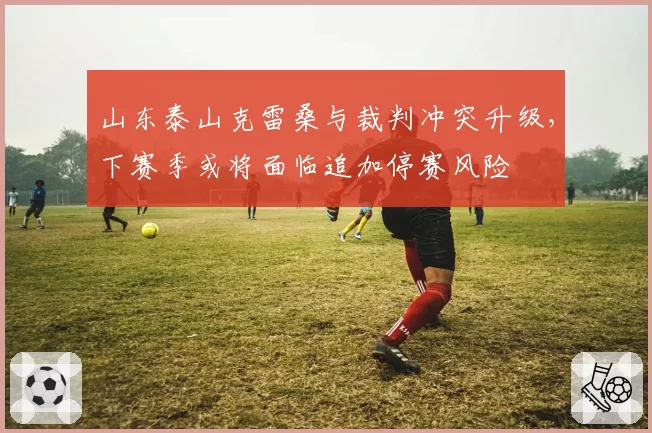 山东泰山克雷桑与裁判冲突升级，下赛季或将面临追加停赛风险