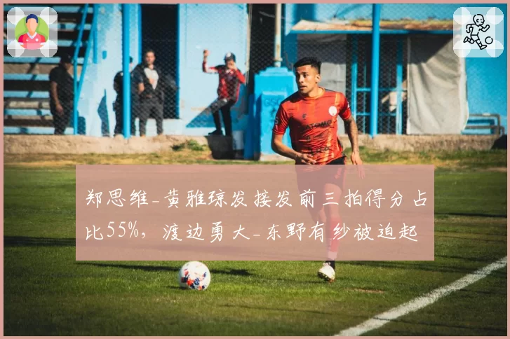 郑思维_黄雅琼发接发前三拍得分占比55%，渡边勇大_东野有纱被迫起高球