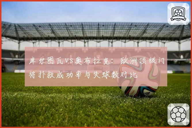库尔图瓦vs奥布拉克:欧洲顶级门将扑救成功率与失球数对比