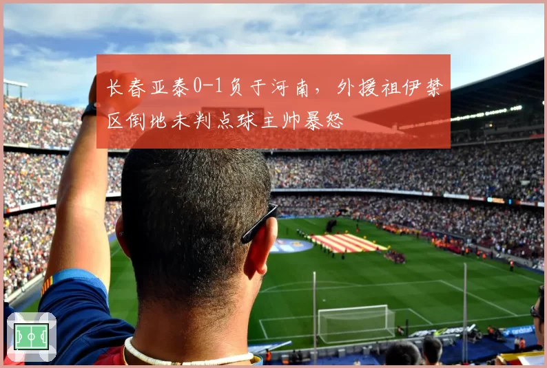 长春亚泰0-1负于河南，外援祖伊禁区倒地未判点球主帅暴怒