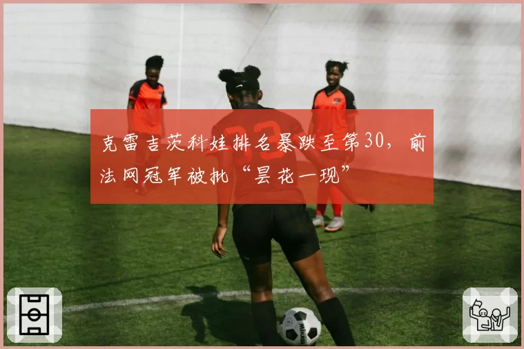 克雷吉茨科娃排名暴跌至第30，前法网冠军被批“昙花一现”