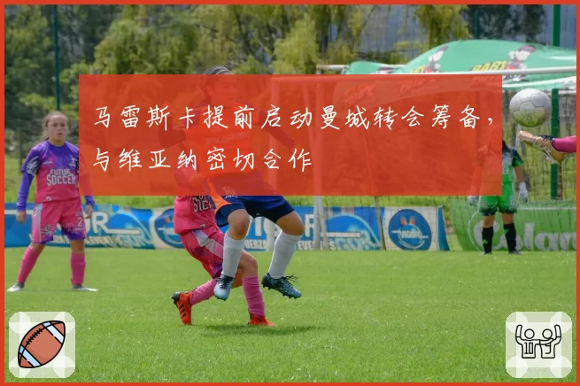马雷斯卡提前启动曼城转会筹备，与维亚纳密切合作