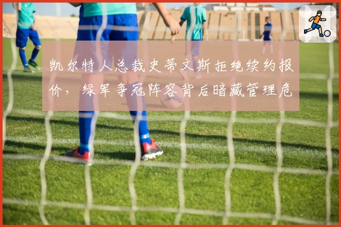 凯尔特人总裁史蒂文斯拒绝续约报价，绿军争冠阵容背后暗藏管理危机？