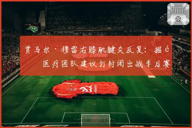 贾马尔·穆雷右膝肌腱炎反复：掘金医疗团队建议打封闭出战季后赛