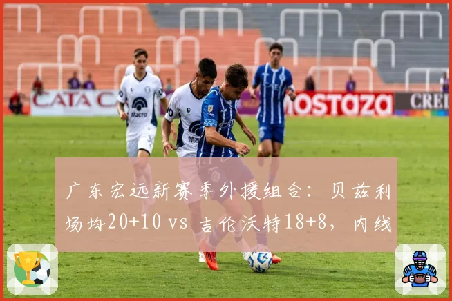 广东宏远新赛季外援组合：贝兹利场均20+10 vs 吉伦沃特18+8，内线火力对比