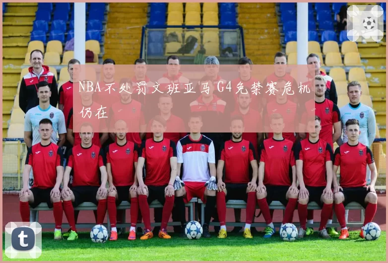 NBA不处罚文班亚马 G4免禁赛危机仍在