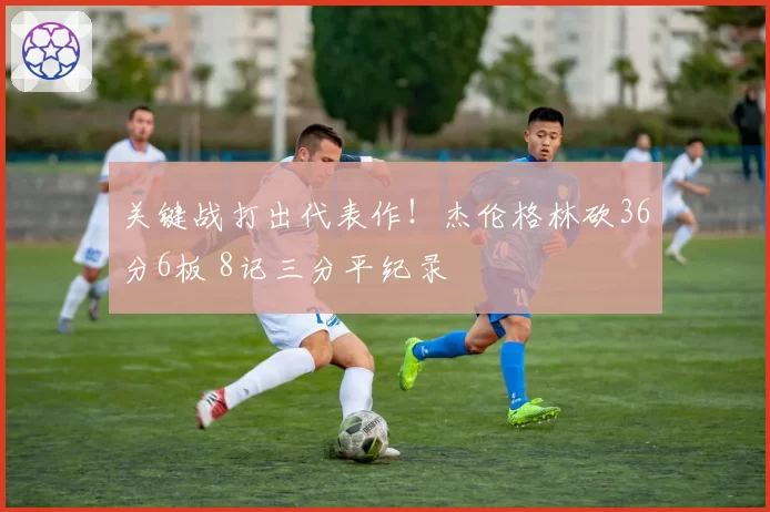 关键战打出代表作！杰伦格林砍36分6板 8记三分平纪录