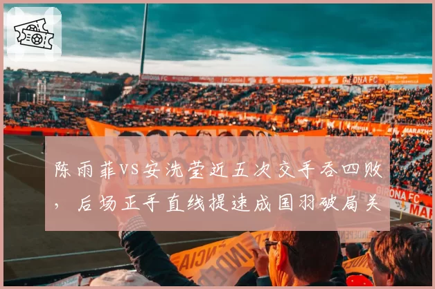 陈雨菲vs安洗莹近五次交手吞四败，后场正手直线提速成国羽破局关键