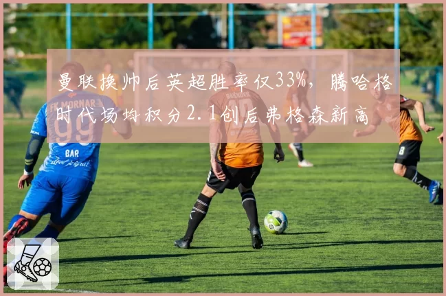 曼联换帅后英超胜率仅33%，腾哈格时代场均积分2.1创后弗格森新高