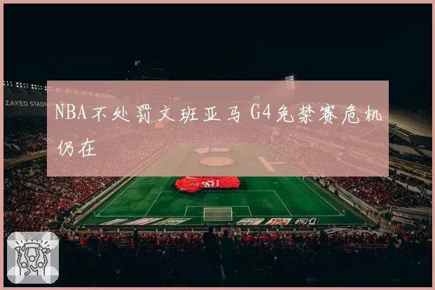 NBA不处罚文班亚马 G4免禁赛危机仍在