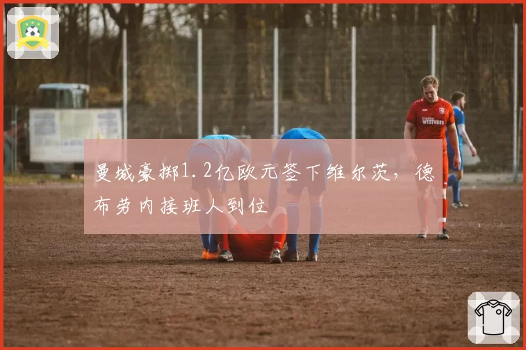 曼城豪掷1.2亿欧元签下维尔茨,德布劳内接班人到位