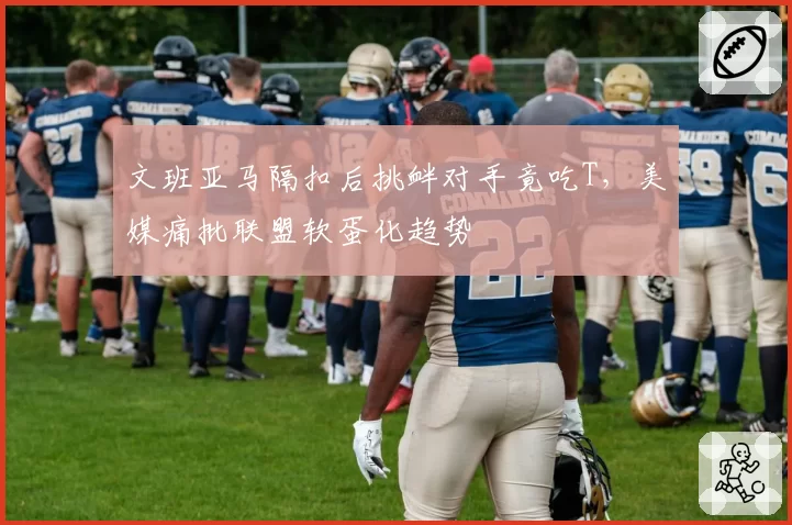 文班亚马隔扣后挑衅对手竟吃T,美媒痛批联盟软蛋化趋势