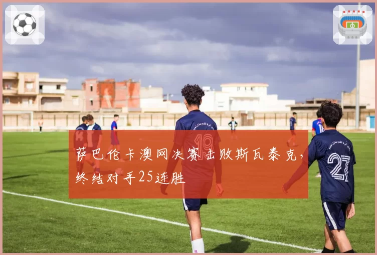 萨巴伦卡澳网决赛击败斯瓦泰克，终结对手25连胜