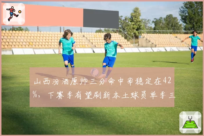 山西汾酒原帅三分命中率稳定在42%，下赛季有望刷新本土球员单季三分命中数