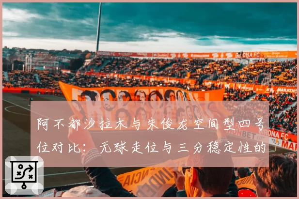 阿不都沙拉木与朱俊龙空间型四号位对比：无球走位与三分稳定性的战术价值