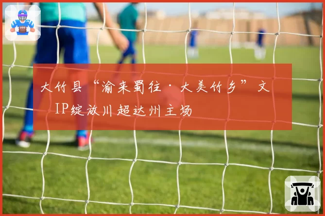 大竹县“渝来蜀往·大美竹乡”文旅IP绽放川超达州主场