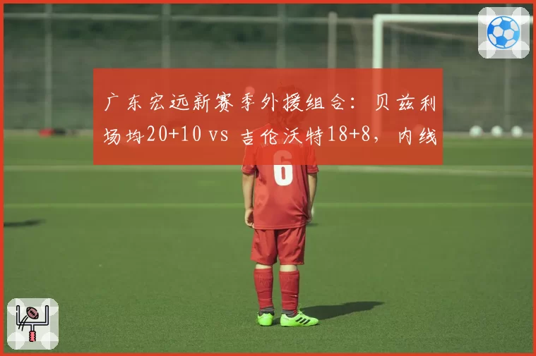 广东宏远新赛季外援组合：贝兹利场均20+10 vs 吉伦沃特18+8，内线火力对比