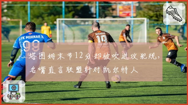 塔图姆末节12分却被吹进攻犯规,名嘴直言联盟针对凯尔特人