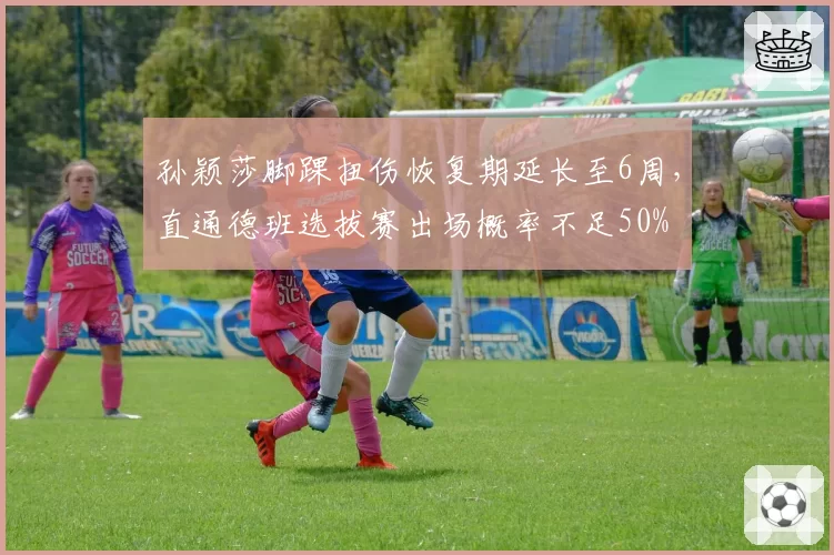 孙颖莎脚踝扭伤恢复期延长至6周，直通德班选拔赛出场概率不足50%