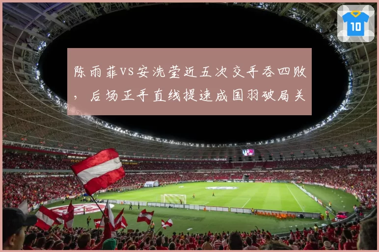 陈雨菲vs安洗莹近五次交手吞四败，后场正手直线提速成国羽破局关键