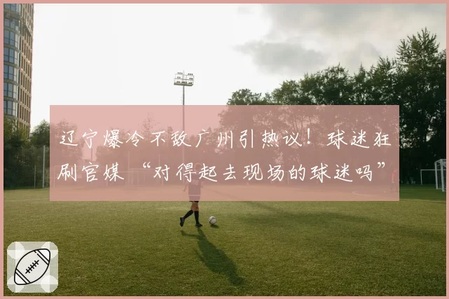 辽宁爆冷不敌广州引热议!球迷狂刷官媒 “对得起去现场的球迷吗”