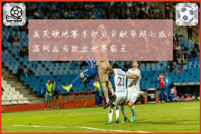 高芙硬地赛季积分贡献率超七成，温网后或跌出世界前五