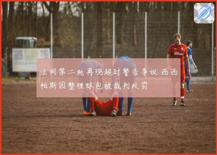 法网第二轮再现超时警告争议 西西帕斯因整理球包被裁判处罚