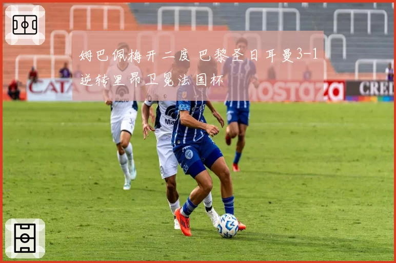 姆巴佩梅开二度 巴黎圣日耳曼3-1逆转里昂卫冕法国杯
