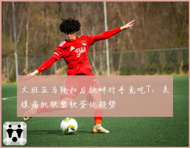 文班亚马隔扣后挑衅对手竟吃T,美媒痛批联盟软蛋化趋势