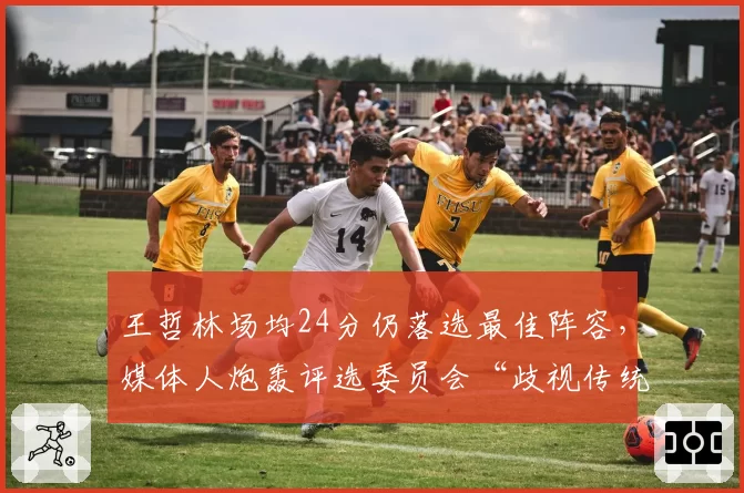 王哲林场均24分仍落选最佳阵容，媒体人炮轰评选委员会“歧视传统中锋”