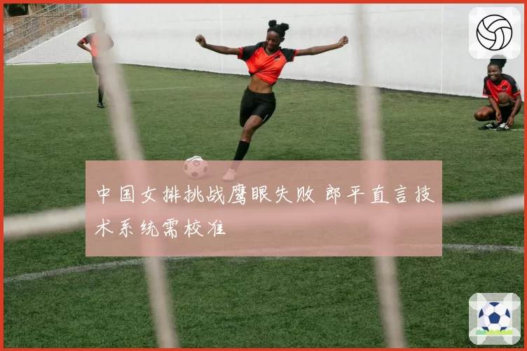 中国女排挑战鹰眼失败 郎平直言技术系统需校准