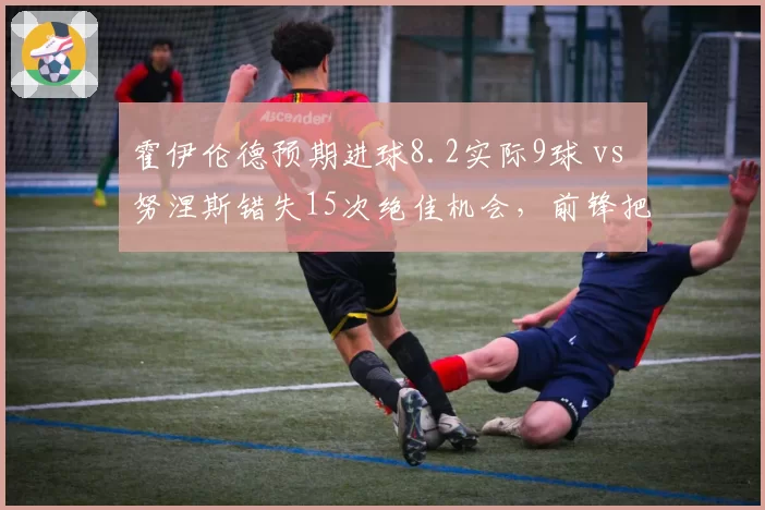 霍伊伦德预期进球8.2实际9球 vs 努涅斯错失15次绝佳机会，前锋把握能力对比