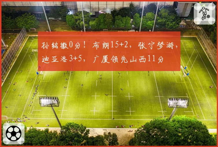 孙铭徽0分！布朗15+2，张宁梦游，迪亚洛3+5，广厦领先山西11分