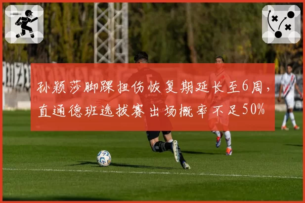 孙颖莎脚踝扭伤恢复期延长至6周，直通德班选拔赛出场概率不足50%