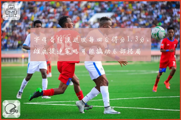 字母哥转换进攻每回合得分1.3分，雄鹿提速策略可能撬动东部格局