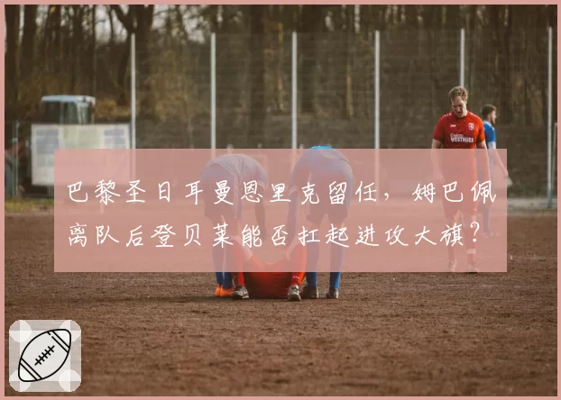 巴黎圣日耳曼恩里克留任，姆巴佩离队后登贝莱能否扛起进攻大旗？