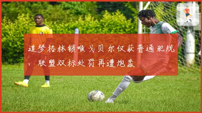 追梦格林锁喉戈贝尔仅获普通犯规，联盟双标处罚再遭炮轰