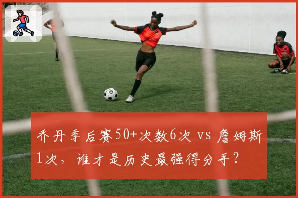 乔丹季后赛50+次数6次 vs 詹姆斯1次，谁才是历史最强得分手？