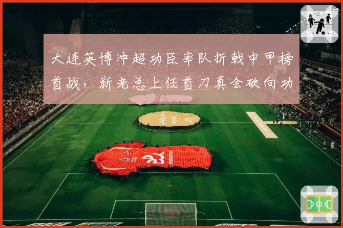 大连英博冲超功臣率队折戟中甲榜首战，新老总上任首刀真会砍向功勋教练？