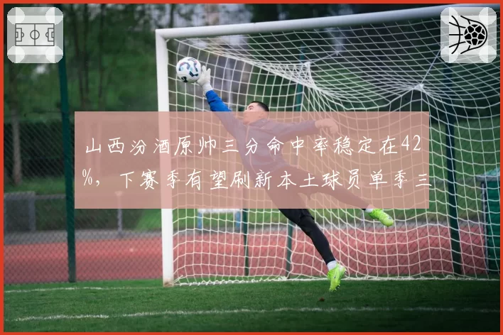 山西汾酒原帅三分命中率稳定在42%，下赛季有望刷新本土球员单季三分命中数