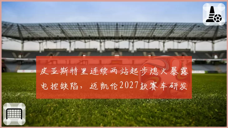 皮亚斯特里连续两站起步熄火暴露电控缺陷，迈凯伦2027款赛车研发方向被迫调整