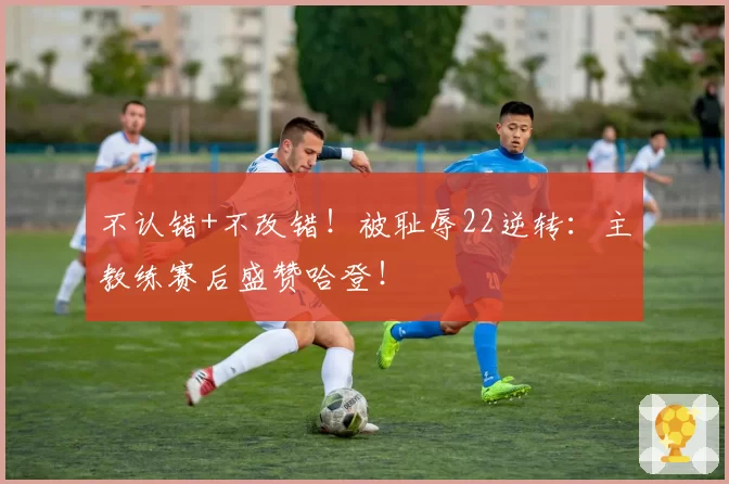 不认错+不改错！被耻辱22逆转：主教练赛后盛赞哈登！